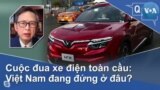 Cuộc đua xe điện toàn cầu: Việt Nam đang đứng ở đâu?