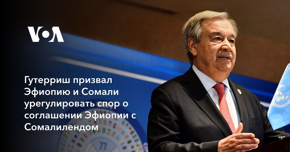 Гутерриш призвал Эфиопию и Сомали урегулировать спор о соглашении Эфиопии с Сомалилендом