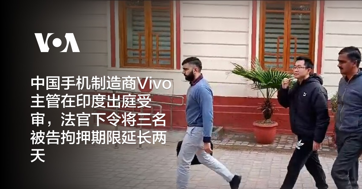 中国手机制造商Vivo主管在印度出庭受审，法官下令将三名被告拘押期限延长两天