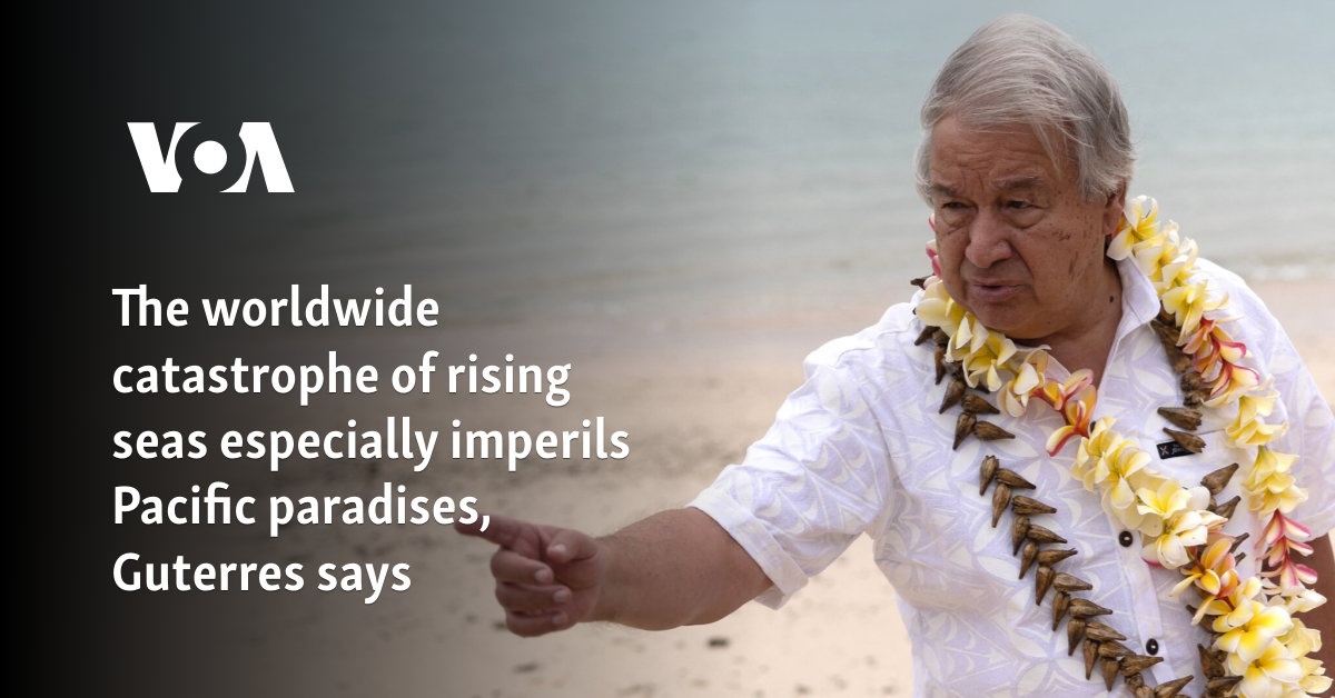 The worldwide catastrophe of rising seas especially imperils Pacific paradises, Guterres says